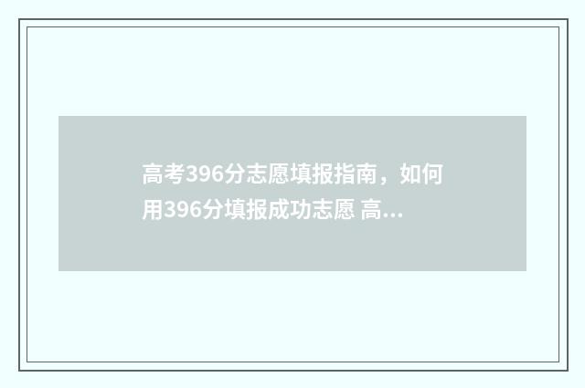 高考396分志愿填报指南，如何用396分填报成功志愿 高考396分报什么学校