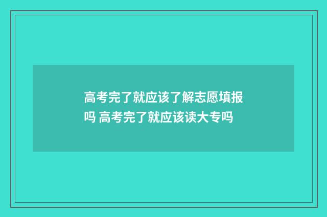 高考完了就应该了解志愿填报吗 高考完了就应该读大专吗