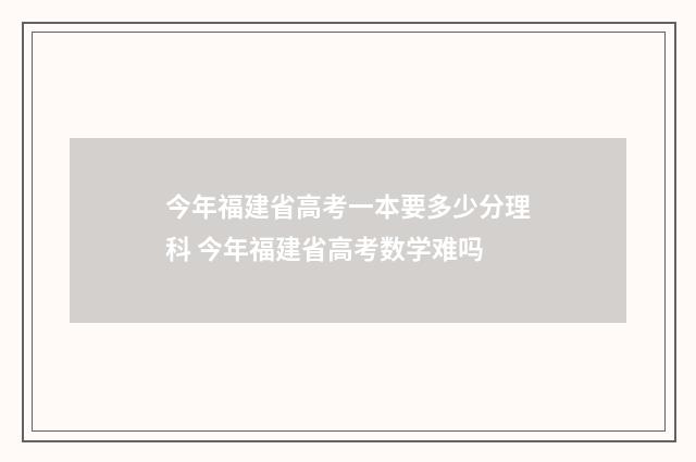 今年福建省高考一本要多少分理科 今年福建省高考数学难吗