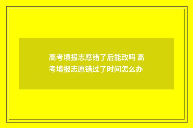 高考填报志愿错了后能改吗 高考填报志愿错过了时间怎么办