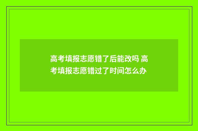 高考填报志愿错了后能改吗 高考填报志愿错过了时间怎么办