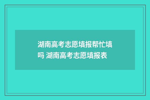 湖南高考志愿填报帮忙填吗 湖南高考志愿填报表