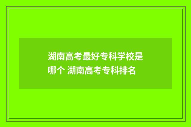 湖南高考最好专科学校是哪个 湖南高考专科排名