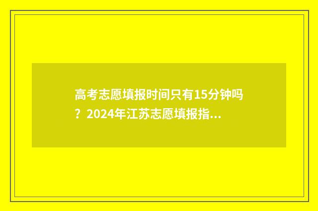 高考志愿填报时间只有15分钟吗?2024年江苏志愿填报指南 山西高考志愿填报时间