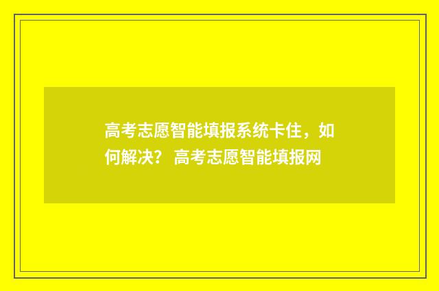高考志愿智能填报系统卡住，如何解决？ 高考志愿智能填报网