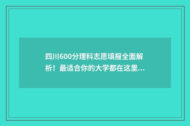 四川600分理科志愿填报全面解析！最适合你的大学都在这里 四川高考理科600分什么概念