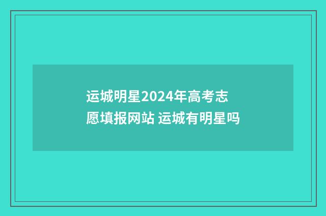 运城明星2024年高考志愿填报网站 运城有明星吗