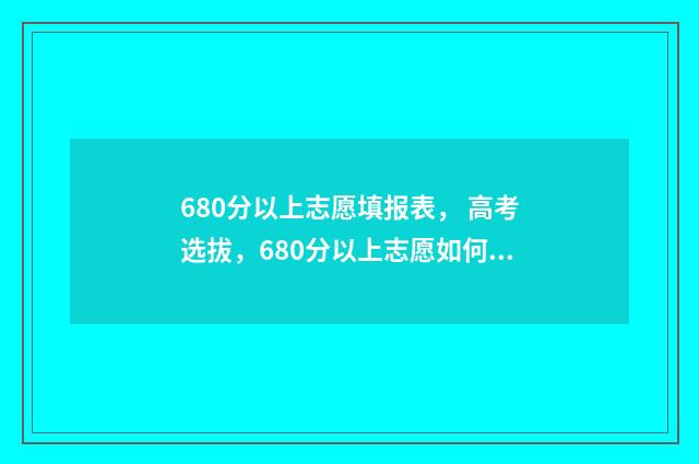 680分以上志愿填报表， 高考选拔，680分以上志愿如何填报，志愿填报攻略 高考680分以上