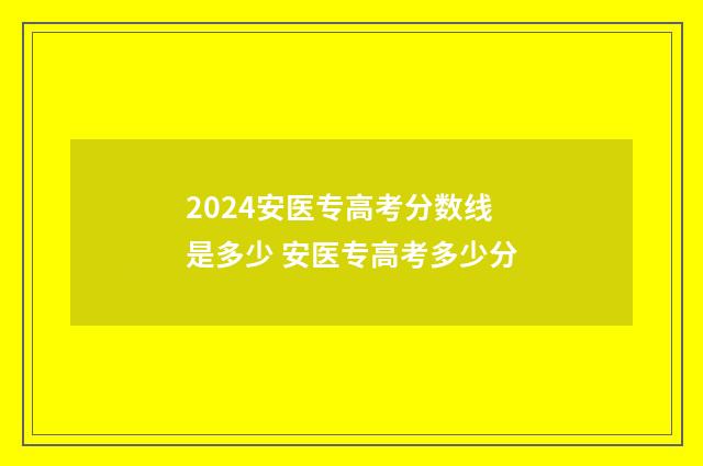 2024安医专高考分数线是多少 安医专高考多少分