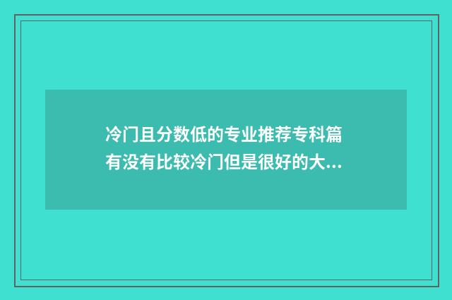 冷门且分数低的专业推荐专科篇 有没有比较冷门但是很好的大学