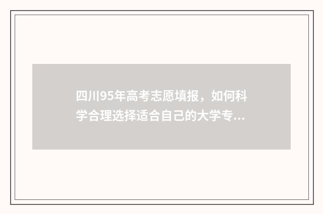 四川95年高考志愿填报，如何科学合理选择适合自己的大学专业？ 四川95年高考志愿填报表