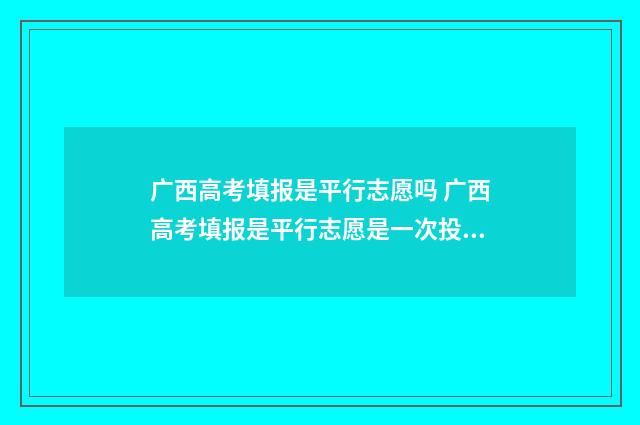 广西高考填报是平行志愿吗 广西高考填报是平行志愿是一次投档吗?