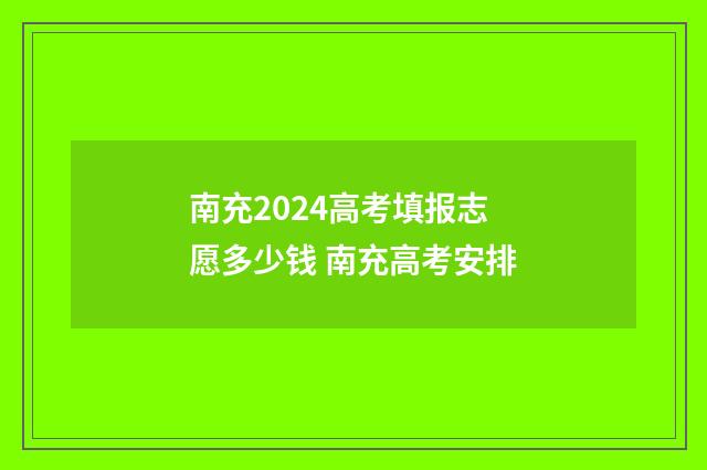 南充2024高考填报志愿多少钱 南充高考安排
