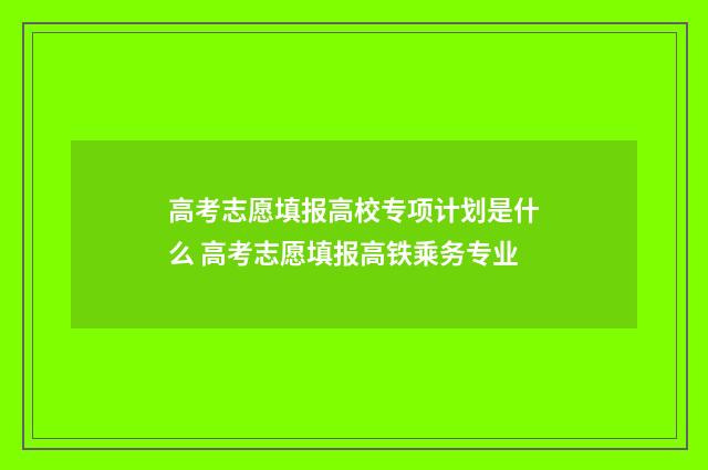 高考志愿填报高校专项计划是什么 高考志愿填报高铁乘务专业