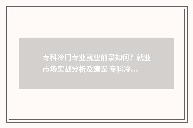 专科冷门专业就业前景如何？就业市场实战分析及建议 专科冷门专业但前景火爆