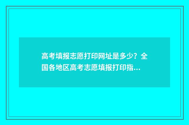 高考填报志愿打印网址是多少？全国各地区高考志愿填报打印指南 高考志愿填报怎么打印出来