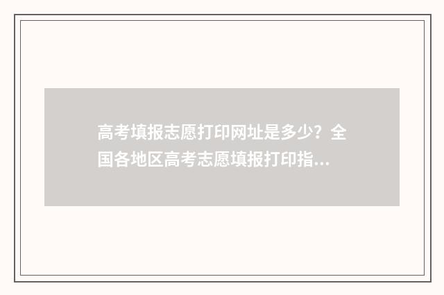 高考填报志愿打印网址是多少?全国各地区高考志愿填报打印指南 高考志愿填报怎么打印出来
