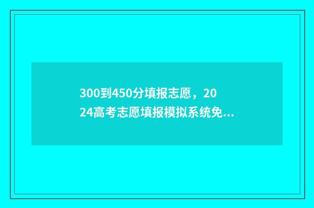 300到450分填报志愿，2024高考志愿填报模拟系统免费体验 300-450分报什么学校好