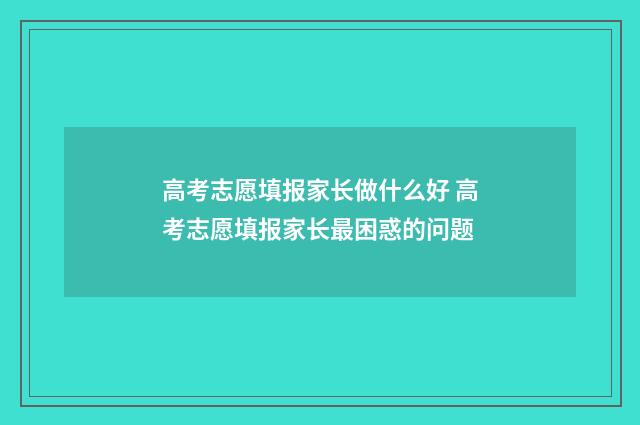 高考志愿填报家长做什么好 高考志愿填报家长最困惑的问题