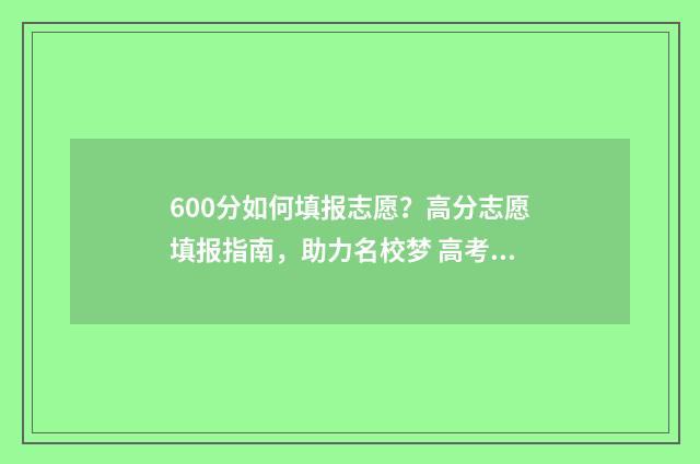 600分如何填报志愿？高分志愿填报指南，助力名校梦 高考600分以上怎么考