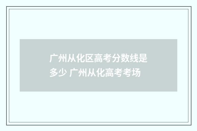 广州从化区高考分数线是多少 广州从化高考考场