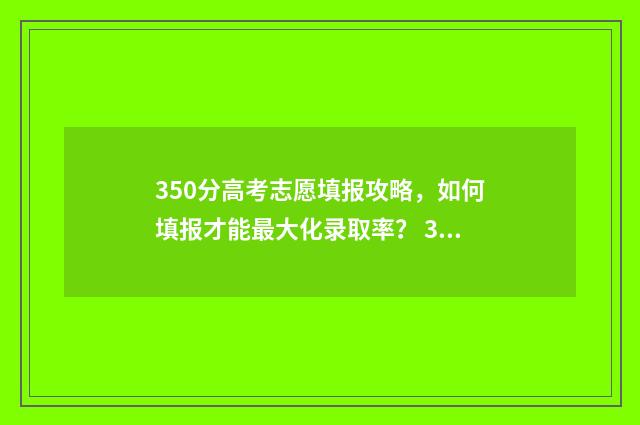 350分高考志愿填报攻略，如何填报才能最大化录取率？ 350分高考分能填什么学校
