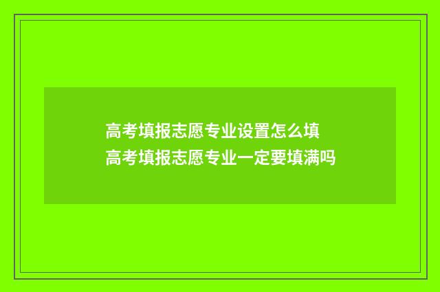 高考填报志愿专业设置怎么填 高考填报志愿专业一定要填满吗