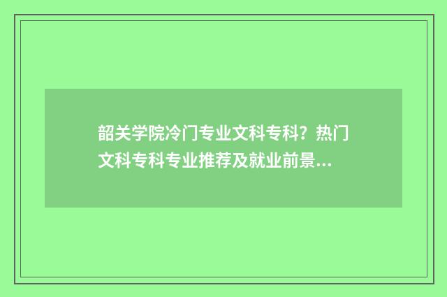 韶关学院冷门专业文科专科？热门文科专科专业推荐及就业前景分析 韶关学院皇牌专业