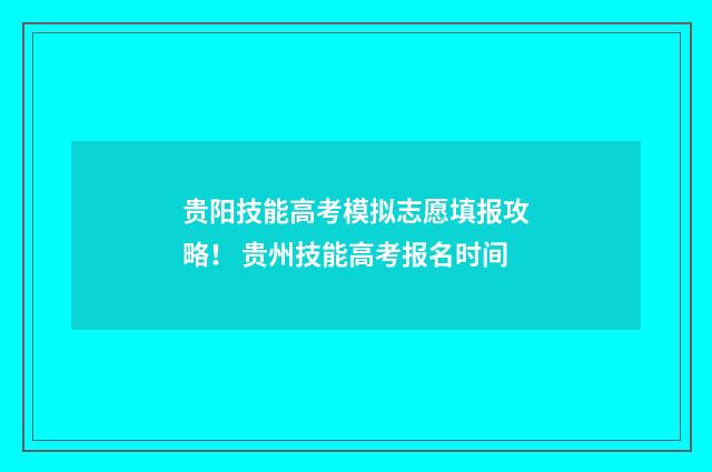 贵阳技能高考模拟志愿填报攻略！ 贵州技能高考报名时间