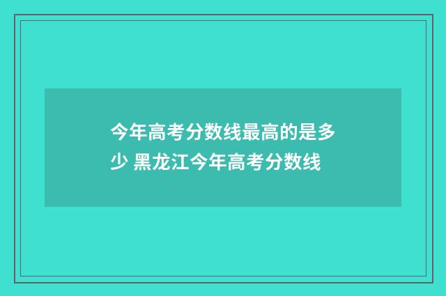 今年高考分数线最高的是多少 黑龙江今年高考分数线