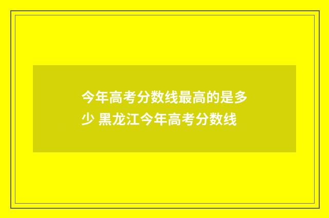 今年高考分数线最高的是多少 黑龙江今年高考分数线