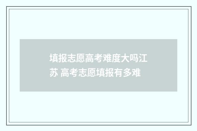 填报志愿高考难度大吗江苏 高考志愿填报有多难