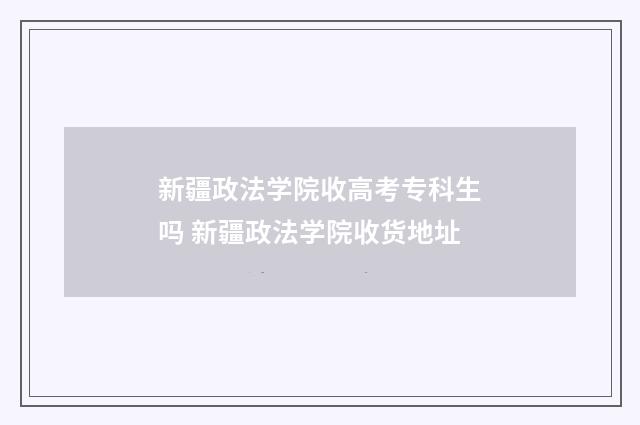新疆政法学院收高考专科生吗 新疆政法学院收货地址