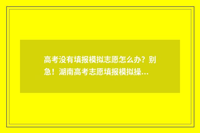 高考没有填报模拟志愿怎么办？别急！湖南高考志愿填报模拟操作流程指南 高考填报没有提交怎么办