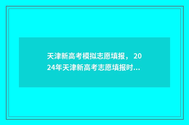 天津新高考模拟志愿填报， 2024年天津新高考志愿填报时间及平台 天津新高考模拟填报志愿