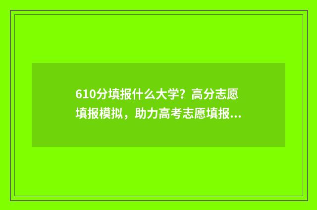 610分填报什么大学？高分志愿填报模拟，助力高考志愿填报 610分填报什么大学最好