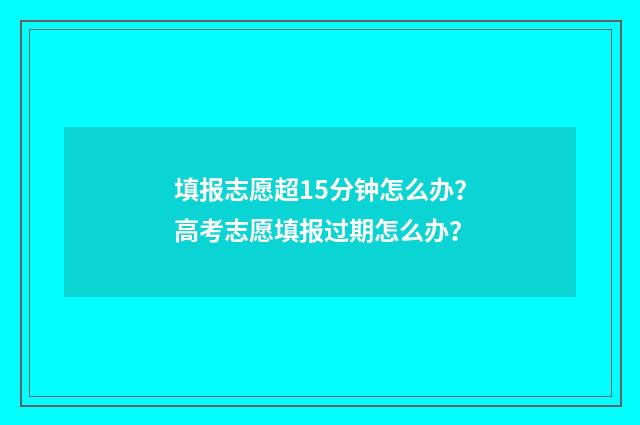 填报志愿超15分钟怎么办？高考志愿填报过期怎么办？