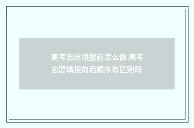 高考志愿填报前怎么做 高考志愿填报前后顺序有区别吗
