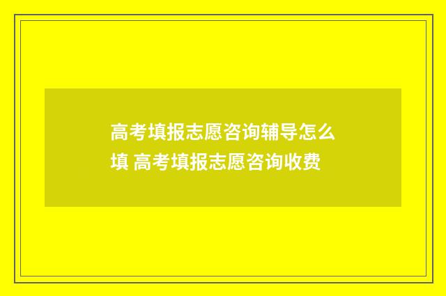 高考填报志愿咨询辅导怎么填 高考填报志愿咨询收费