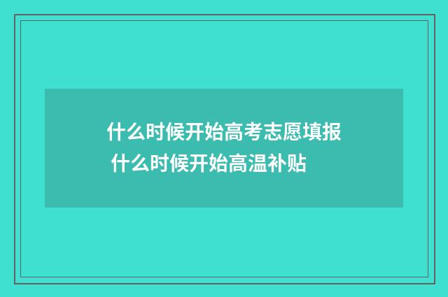 什么时候开始高考志愿填报 什么时候开始高温补贴