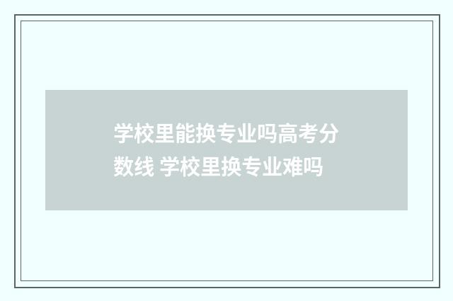 学校里能换专业吗高考分数线 学校里换专业难吗
