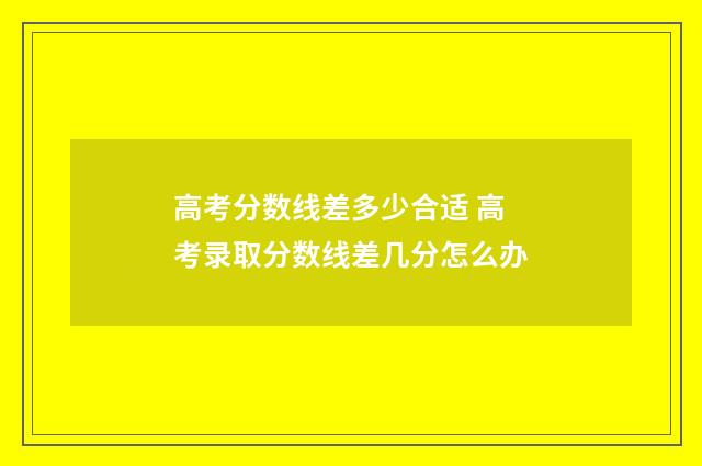 高考分数线差多少合适 高考录取分数线差几分怎么办