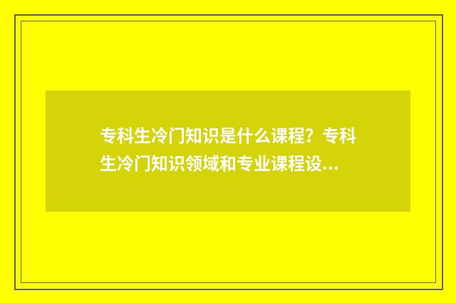 专科生冷门知识是什么课程？专科生冷门知识领域和专业课程设置 专科生十大热门专业
