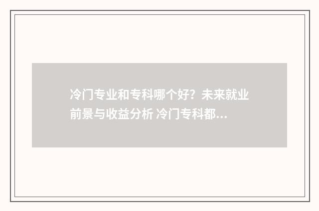 冷门专业和专科哪个好？未来就业前景与收益分析 冷门专科都是什么专业