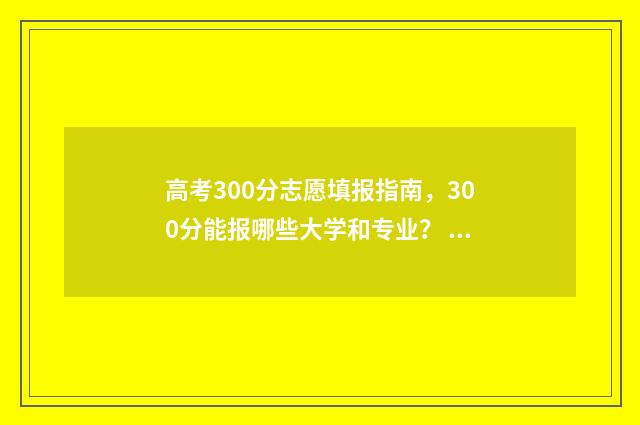 高考300分志愿填报指南，300分能报哪些大学和专业？ 高考300分以上