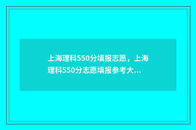 上海理科550分填报志愿,上海理科550分志愿填报参考大全 上海高考550分能上什么学校