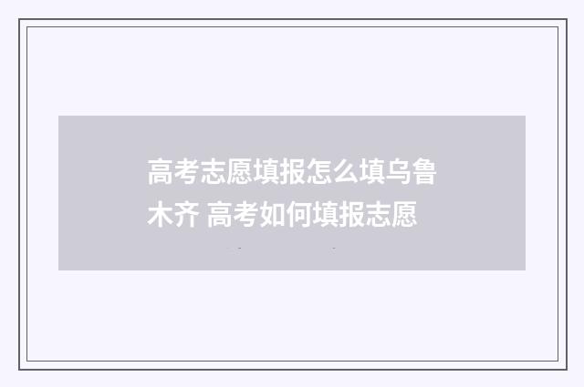 高考志愿填报怎么填乌鲁木齐 高考如何填报志愿