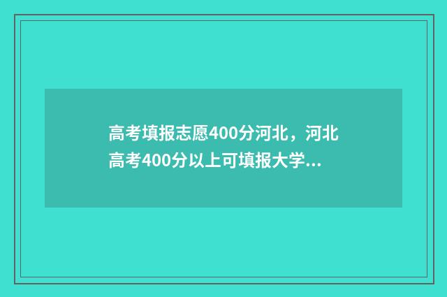 高考填报志愿400分河北，河北高考400分以上可填报大学清单 高考填报志愿40个学校都要填满吗