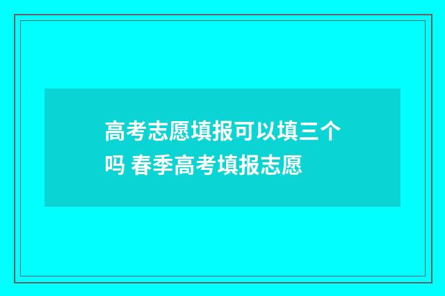 高考志愿填报可以填三个吗 春季高考填报志愿