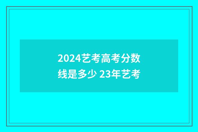 2024艺考高考分数线是多少 23年艺考